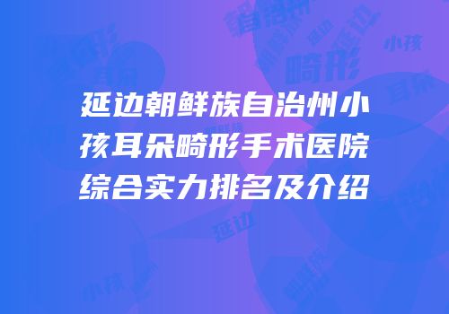 延边朝鲜族自治州小孩耳朵畸形手术医院综合实力排名及介绍