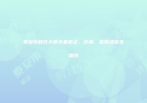 泰安市时代天使牙套矫正：价格、医院及医生推荐
