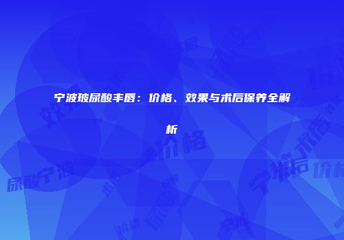 宁波玻尿酸丰唇：价格、效果与术后保养全解析