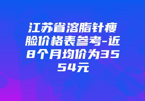 江苏省溶脂针瘦脸价格表参考-近8个月均价为3554元