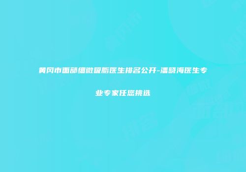 黄冈市面部细微吸脂医生排名公开-潘晓海医生专业专家任您挑选