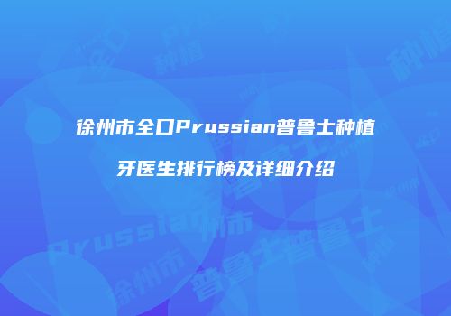 徐州市全口Prussian普鲁士种植牙医生排行榜及详细介绍