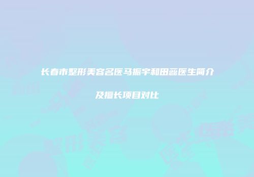 长春市整形美容名医马振宇和田蕊医生简介及擅长项目对比