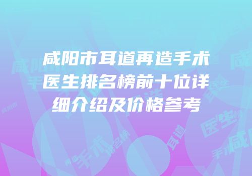 咸阳市耳道再造手术医生排名榜前十位详细介绍及价格参考