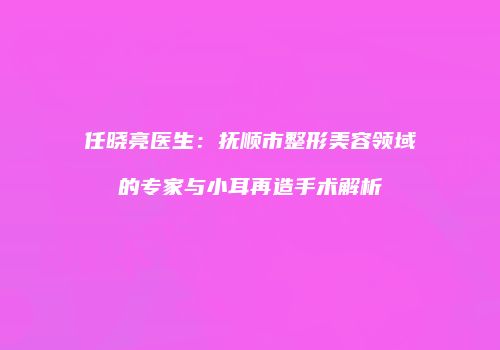 任晓亮医生：抚顺市整形美容领域的专家与小耳再造手术解析