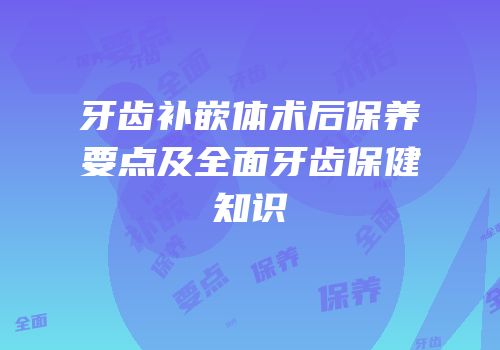 牙齿补嵌体术后保养要点及全面牙齿保健知识