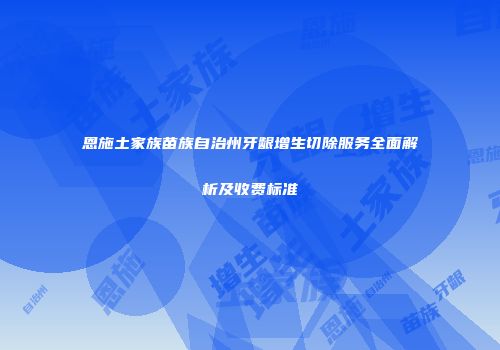 恩施土家族苗族自治州牙龈增生切除服务全面解析及收费标准