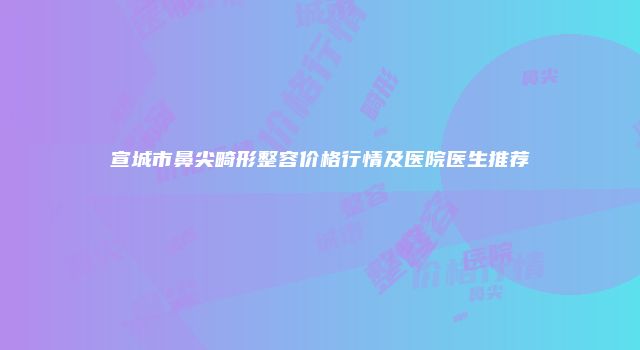 宣城市鼻尖畸形整容价格行情及医院医生推荐