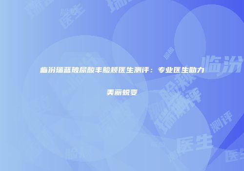 临汾瑞蓝玻尿酸丰脸颊医生测评：专业医生助力美丽蜕变