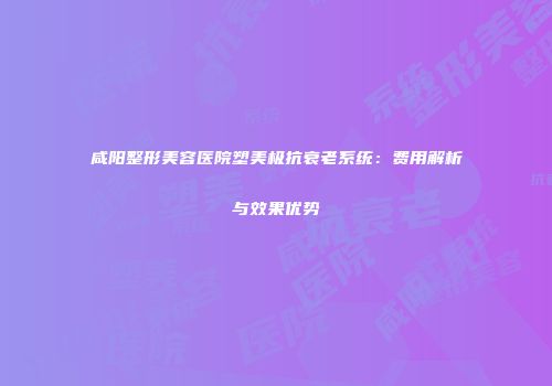 咸阳整形美容医院塑美极抗衰老系统：费用解析与效果优势