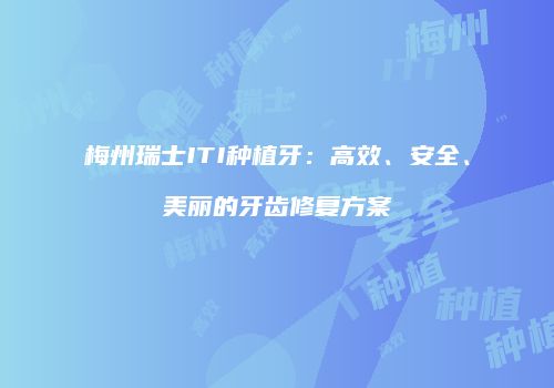 梅州瑞士ITI种植牙：高效、安全、美丽的牙齿修复方案