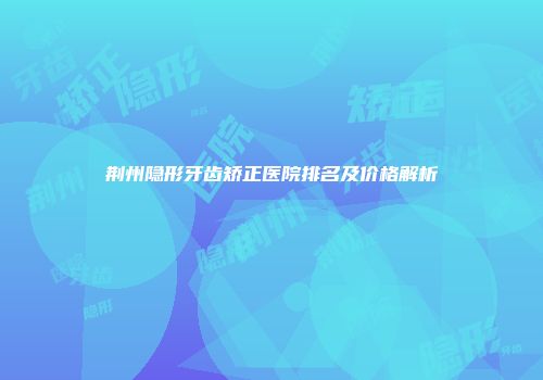 荆州隐形牙齿矫正医院排名及价格解析