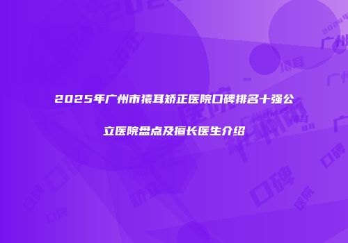2025年广州市猿耳矫正医院口碑排名十强公立医院盘点及擅长医生介绍