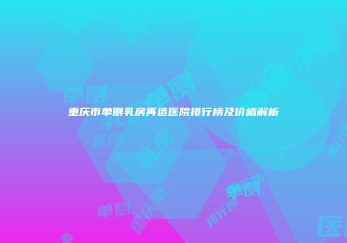 重庆市单侧乳房再造医院排行榜及价格解析