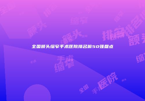 全国额头缩窄手术医院排名前50强盘点