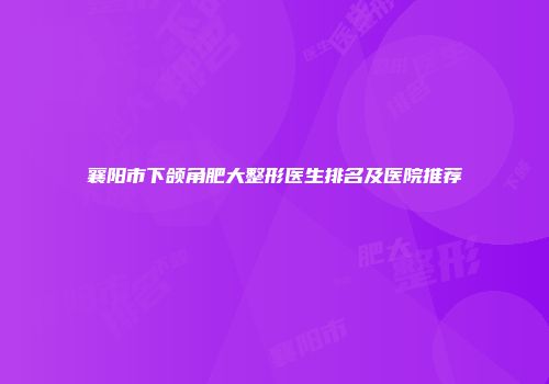 襄阳市下颌角肥大整形医生排名及医院推荐