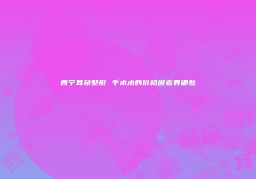 西宁耳朵整形 手术术的价格因素有哪些