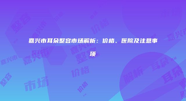 嘉兴市耳朵整容市场解析：价格、医院及注意事项