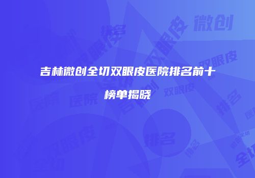 吉林微创全切双眼皮医院排名前十榜单揭晓