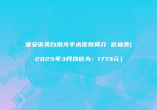 淮安市美白激光手术医院简介 价格表(2025年3月均价为：1773元）