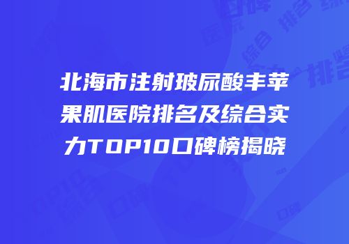 北海市注射玻尿酸丰苹果肌医院排名及综合实力TOP10口碑榜揭晓