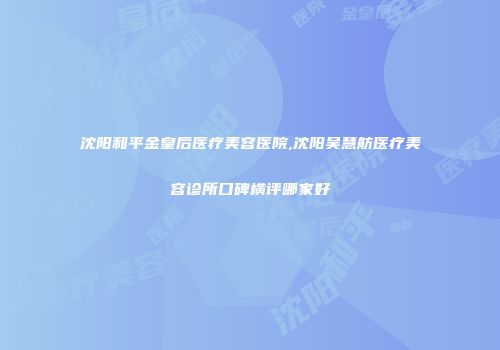 沈阳和平金皇后医疗美容医院,沈阳吴慧舫医疗美容诊所口碑横评哪家好