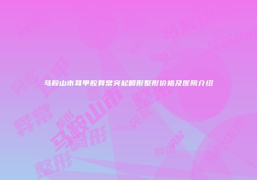马鞍山市耳甲腔异常突起畸形整形价格及医院介绍
