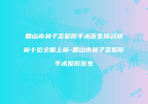 眉山市鼻子歪整形手术医生排名榜前十位全面上新-眉山市鼻子歪整形手术整形医生