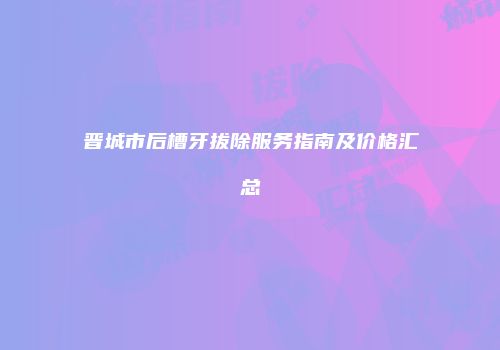 晋城市后槽牙拔除服务指南及价格汇总