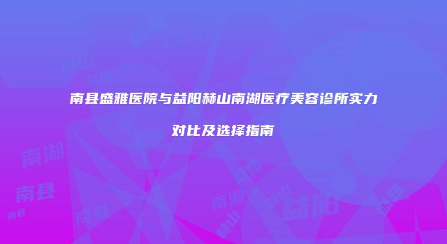 南县盛雅医院与益阳赫山南湖医疗美容诊所实力对比及选择指南