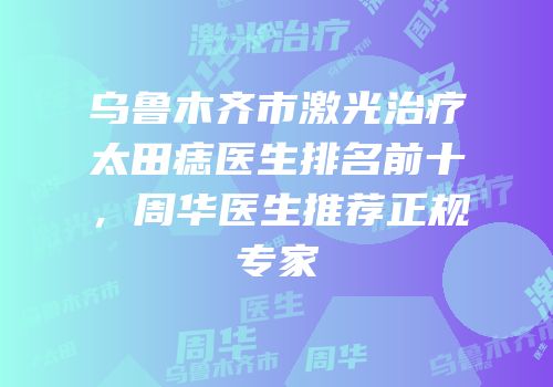 乌鲁木齐市激光治疗太田痣医生排名前十，周华医生推荐正规专家