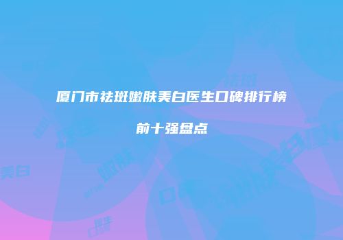 厦门市祛斑嫩肤美白医生口碑排行榜前十强盘点