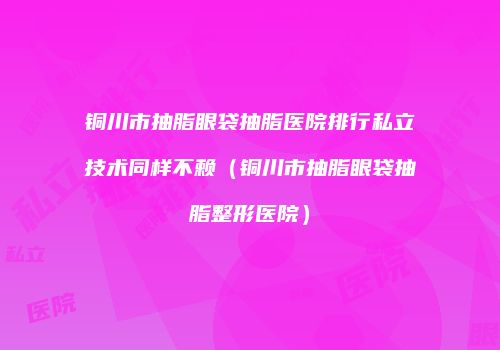 铜川市抽脂眼袋抽脂医院排行私立技术同样不赖（铜川市抽脂眼袋抽脂整形医院）