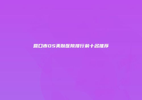营口市OS美肤医院排行前十名推荐