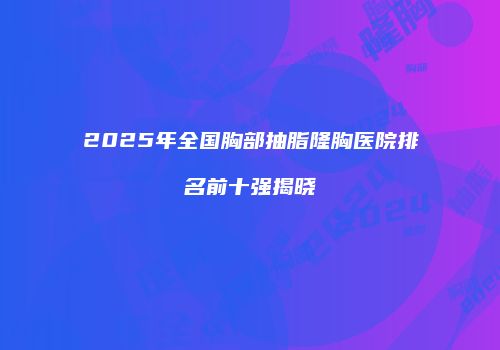 2025年全国胸部抽脂隆胸医院排名前十强揭晓