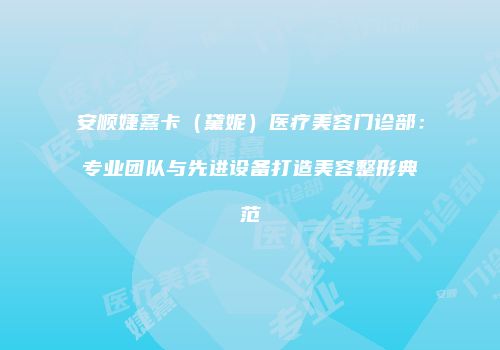 安顺婕熹卡（黛妮）医疗美容门诊部：专业团队与先进设备打造美容整形典范