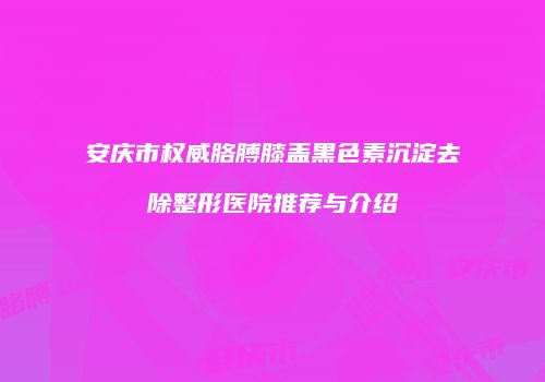安庆市权威胳膊膝盖黑色素沉淀去除整形医院推荐与介绍