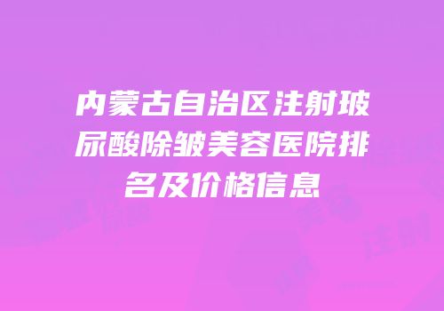 内蒙古自治区注射玻尿酸除皱美容医院排名及价格信息