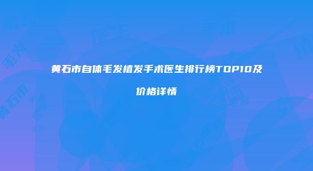 黄石市自体毛发植发手术医生排行榜TOP10及价格详情