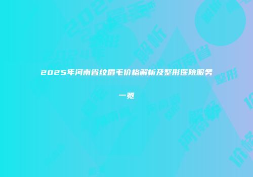 2025年河南省纹眉毛价格解析及整形医院服务一览