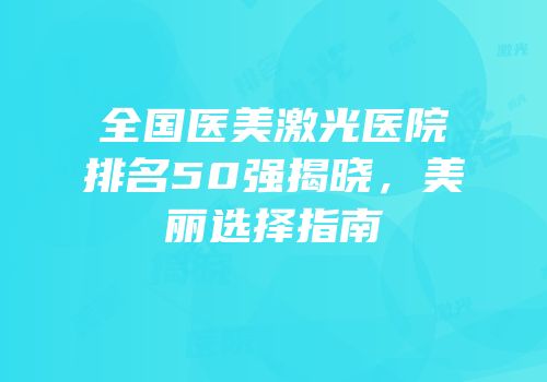 全国医美激光医院排名50强揭晓，美丽选择指南