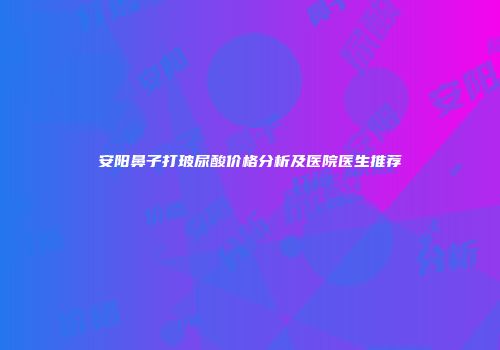 安阳鼻子打玻尿酸价格分析及医院医生推荐
