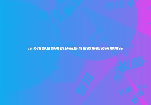 萍乡市整耳整形市场解析与优质医院及医生推荐