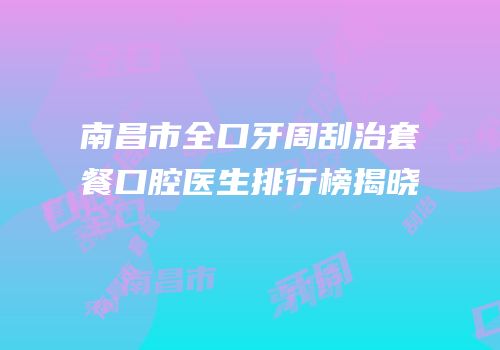南昌市全口牙周刮治套餐口腔医生排行榜揭晓