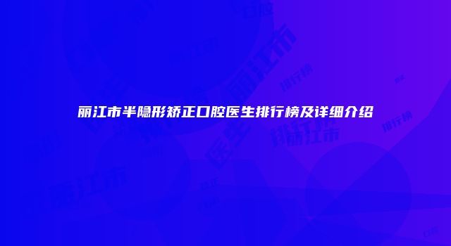 丽江市半隐形矫正口腔医生排行榜及详细介绍