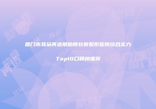 厦门市耳朵再造用肋骨软骨整形医院综合实力Top10口碑榜推荐