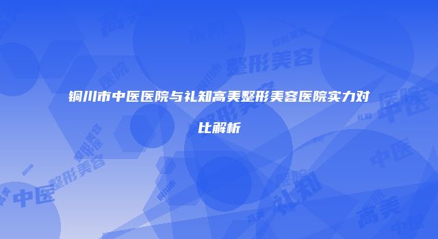 铜川市中医医院与礼知高美整形美容医院实力对比解析