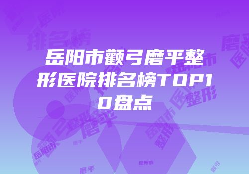 岳阳市颧弓磨平整形医院排名榜TOP10盘点
