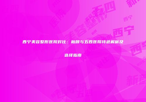 西宁美容整形医院对比：新颜与五四医院特色解析及选择指南
