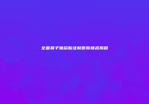 全国鼻子玻尿酸注射医院排名揭晓
